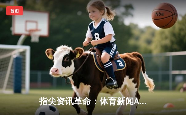 指尖资讯革命：体育新闻App如何重塑球迷的观赛体验与价值认知
