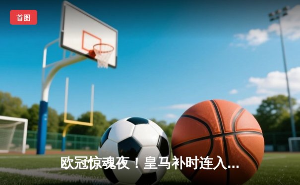 欧冠惊魂夜！皇马补时连入两球逆转曼城 总分5-4晋级决赛