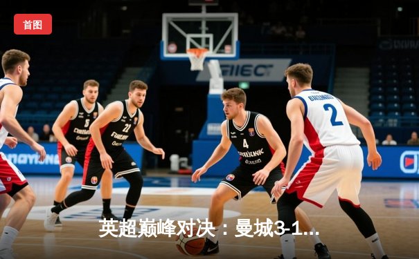 英超巅峰对决：曼城3-1逆转曼联，哈兰德双响锁定胜局
