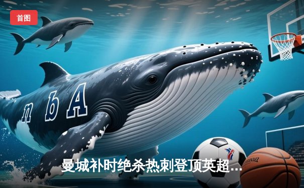 曼城补时绝杀热刺登顶英超，哈兰德双响+助攻导演惊天逆转