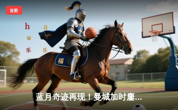 蓝月奇迹再现！曼城加时鏖战4-2皇马，欧冠史诗级逆转晋级决赛