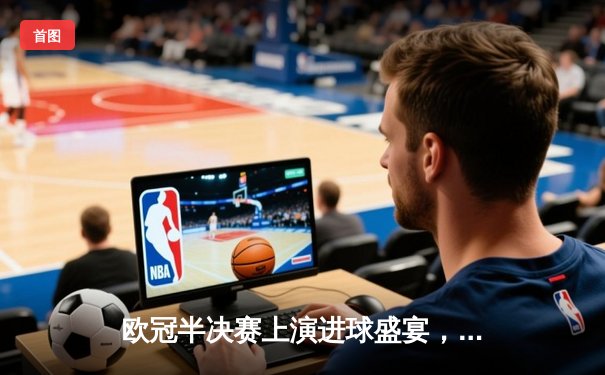欧冠半决赛上演进球盛宴，曼城主场4-3险胜皇马占先机