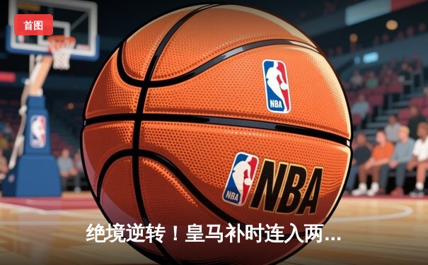 绝境逆转！皇马补时连入两球3-1客胜拜仁，时隔两年再进欧冠决赛