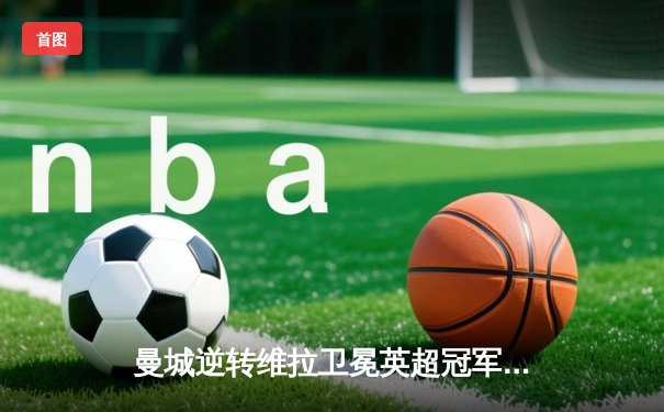曼城逆转维拉卫冕英超冠军，哈兰德34球破纪录加冕金靴