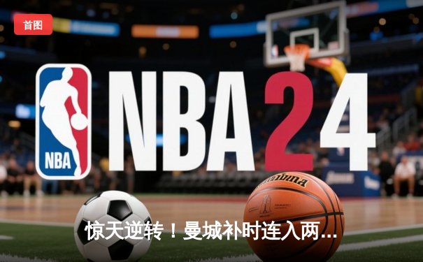 惊天逆转！曼城补时连入两球3-2绝杀热刺，哈兰德双响锁定胜局