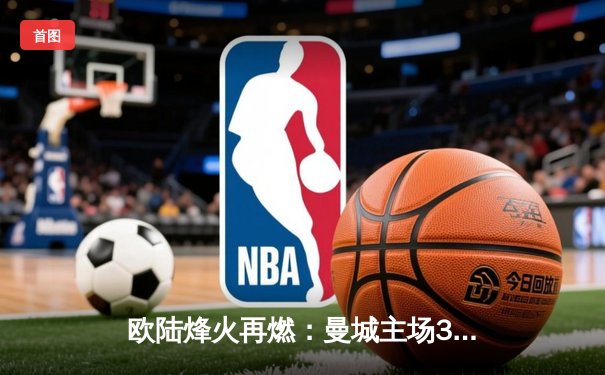 欧陆烽火再燃：曼城主场3-1逆转曼联，哈兰德双响主宰德比