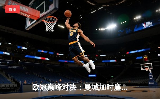 欧冠巅峰对决：曼城加时鏖战4-3逆转皇马 哈兰德双响主宰伊蒂哈德之夜