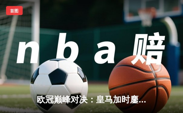 欧冠巅峰对决：皇马加时鏖战3-2逆转拜仁，贝林厄姆绝杀定乾坤